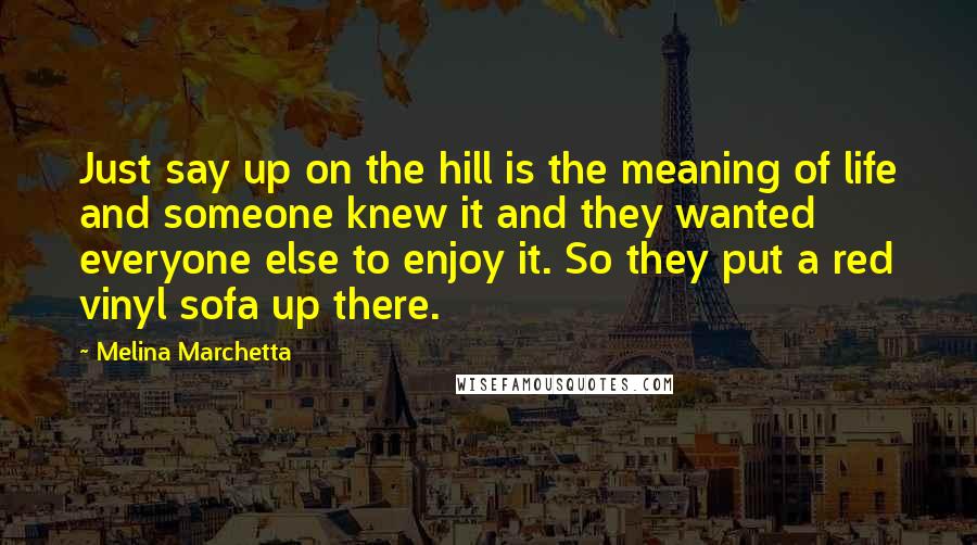 Melina Marchetta Quotes: Just say up on the hill is the meaning of life and someone knew it and they wanted everyone else to enjoy it. So they put a red vinyl sofa up there.