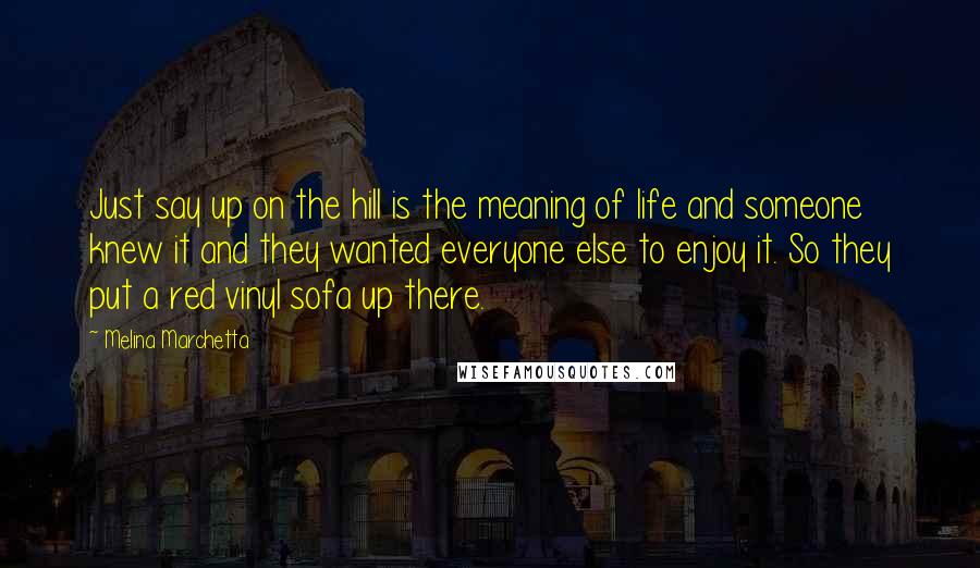 Melina Marchetta Quotes: Just say up on the hill is the meaning of life and someone knew it and they wanted everyone else to enjoy it. So they put a red vinyl sofa up there.