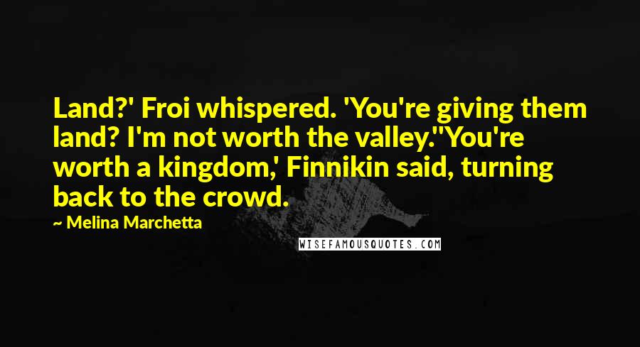 Melina Marchetta Quotes: Land?' Froi whispered. 'You're giving them land? I'm not worth the valley.''You're worth a kingdom,' Finnikin said, turning back to the crowd.