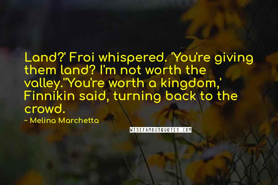 Melina Marchetta Quotes: Land?' Froi whispered. 'You're giving them land? I'm not worth the valley.''You're worth a kingdom,' Finnikin said, turning back to the crowd.