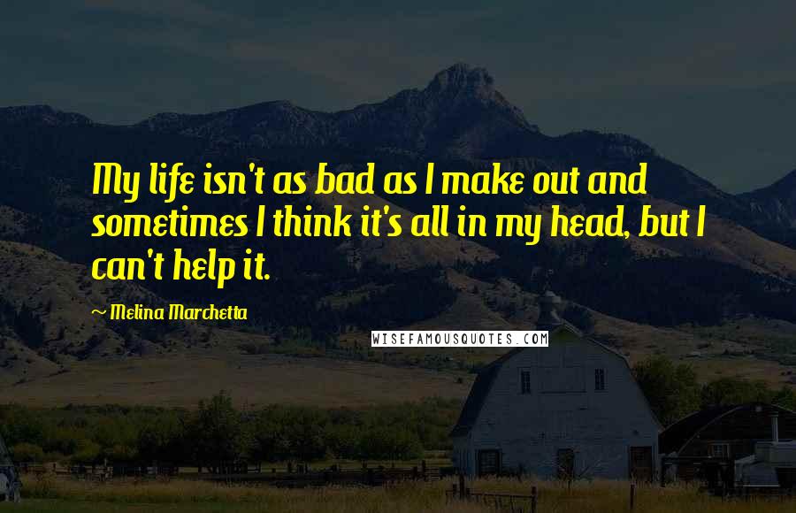 Melina Marchetta Quotes: My life isn't as bad as I make out and sometimes I think it's all in my head, but I can't help it.