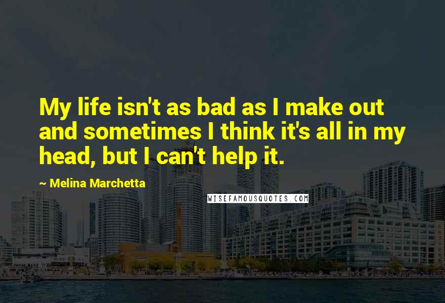 Melina Marchetta Quotes: My life isn't as bad as I make out and sometimes I think it's all in my head, but I can't help it.