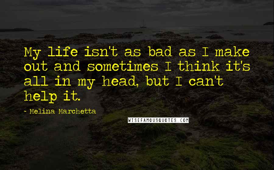 Melina Marchetta Quotes: My life isn't as bad as I make out and sometimes I think it's all in my head, but I can't help it.