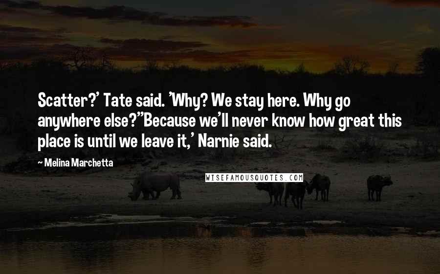Melina Marchetta Quotes: Scatter?' Tate said. 'Why? We stay here. Why go anywhere else?''Because we'll never know how great this place is until we leave it,' Narnie said.