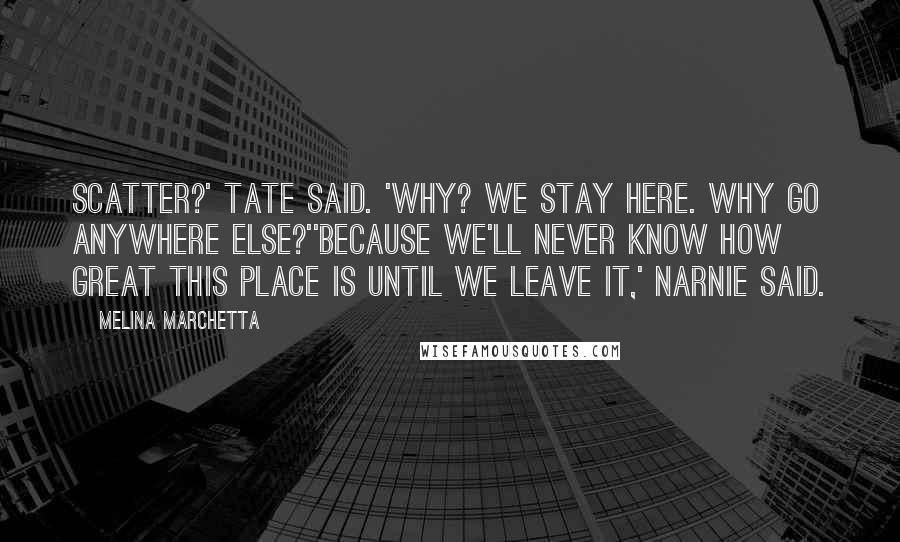 Melina Marchetta Quotes: Scatter?' Tate said. 'Why? We stay here. Why go anywhere else?''Because we'll never know how great this place is until we leave it,' Narnie said.
