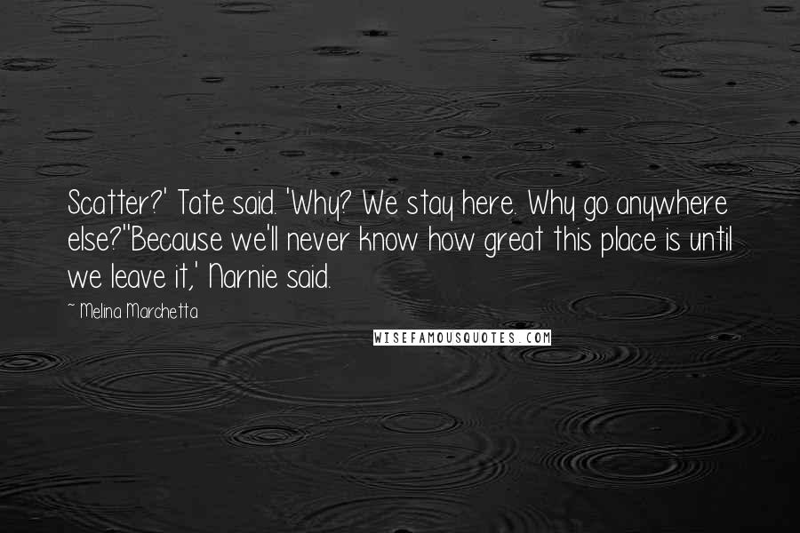 Melina Marchetta Quotes: Scatter?' Tate said. 'Why? We stay here. Why go anywhere else?''Because we'll never know how great this place is until we leave it,' Narnie said.