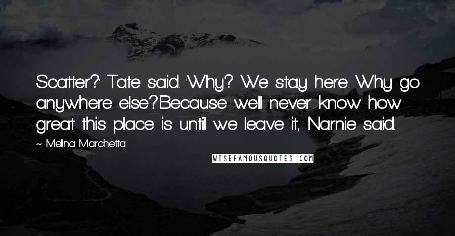 Melina Marchetta Quotes: Scatter?' Tate said. 'Why? We stay here. Why go anywhere else?''Because we'll never know how great this place is until we leave it,' Narnie said.