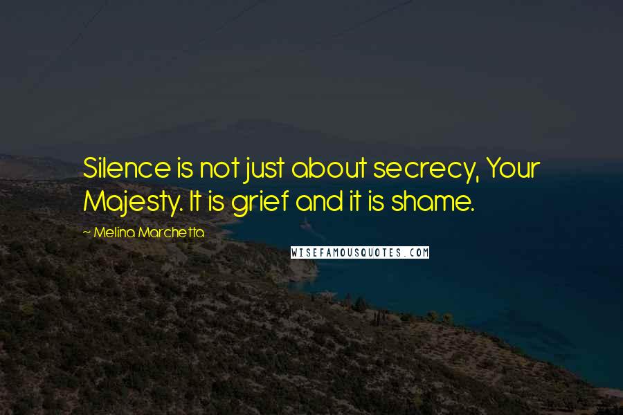 Melina Marchetta Quotes: Silence is not just about secrecy, Your Majesty. It is grief and it is shame.