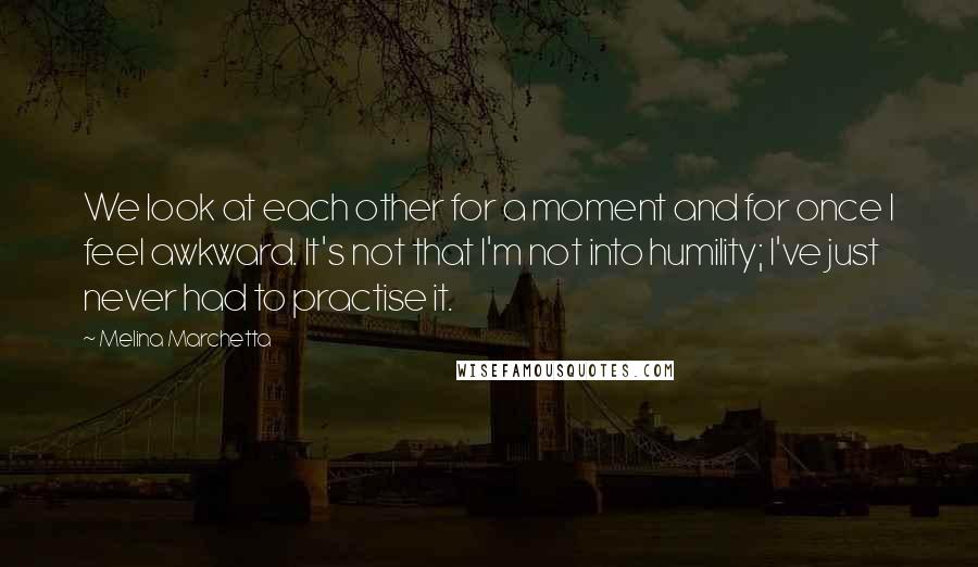 Melina Marchetta Quotes: We look at each other for a moment and for once I feel awkward. It's not that I'm not into humility; I've just never had to practise it.