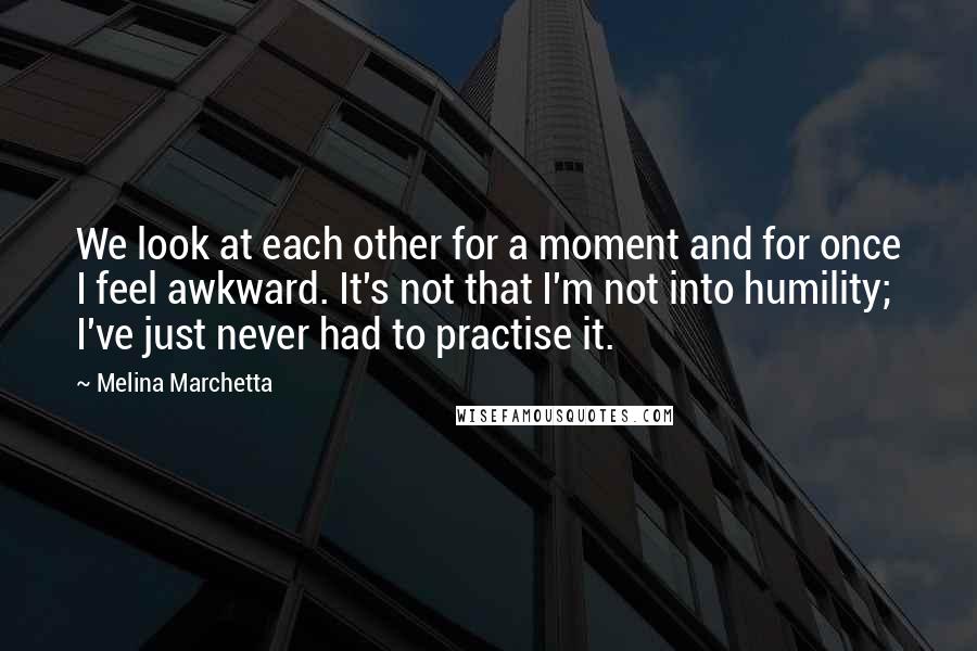 Melina Marchetta Quotes: We look at each other for a moment and for once I feel awkward. It's not that I'm not into humility; I've just never had to practise it.