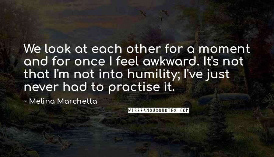 Melina Marchetta Quotes: We look at each other for a moment and for once I feel awkward. It's not that I'm not into humility; I've just never had to practise it.