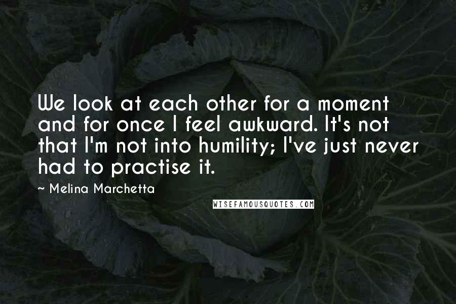 Melina Marchetta Quotes: We look at each other for a moment and for once I feel awkward. It's not that I'm not into humility; I've just never had to practise it.