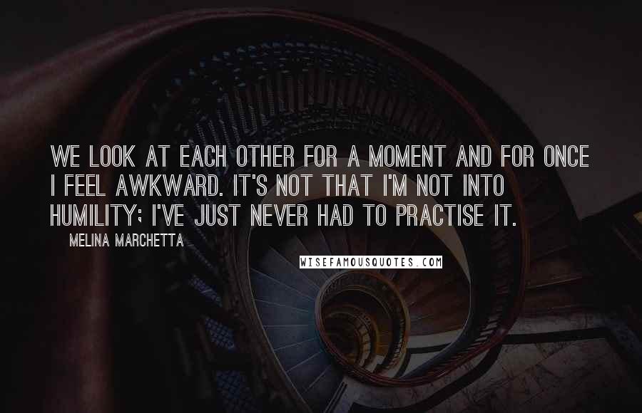 Melina Marchetta Quotes: We look at each other for a moment and for once I feel awkward. It's not that I'm not into humility; I've just never had to practise it.