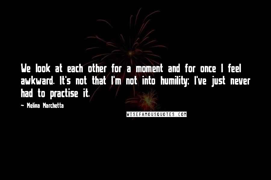 Melina Marchetta Quotes: We look at each other for a moment and for once I feel awkward. It's not that I'm not into humility; I've just never had to practise it.