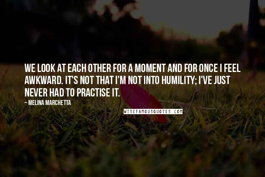 Melina Marchetta Quotes: We look at each other for a moment and for once I feel awkward. It's not that I'm not into humility; I've just never had to practise it.