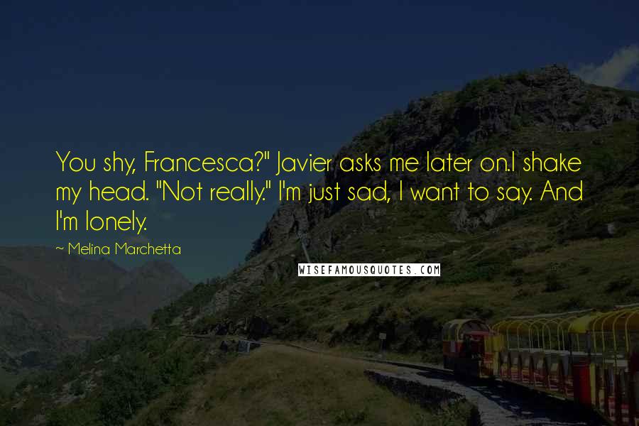 Melina Marchetta Quotes: You shy, Francesca?" Javier asks me later on.I shake my head. "Not really." I'm just sad, I want to say. And I'm lonely.