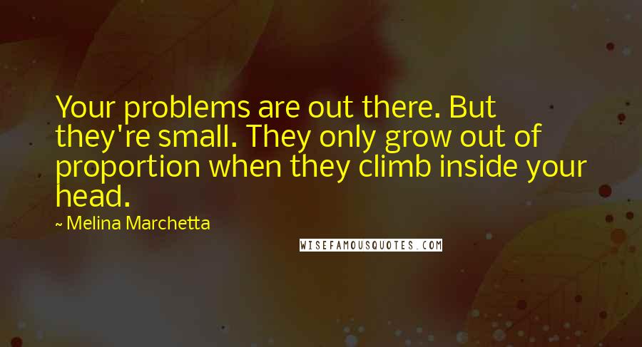 Melina Marchetta Quotes: Your problems are out there. But they're small. They only grow out of proportion when they climb inside your head.