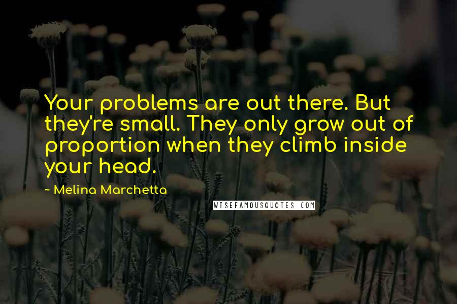 Melina Marchetta Quotes: Your problems are out there. But they're small. They only grow out of proportion when they climb inside your head.