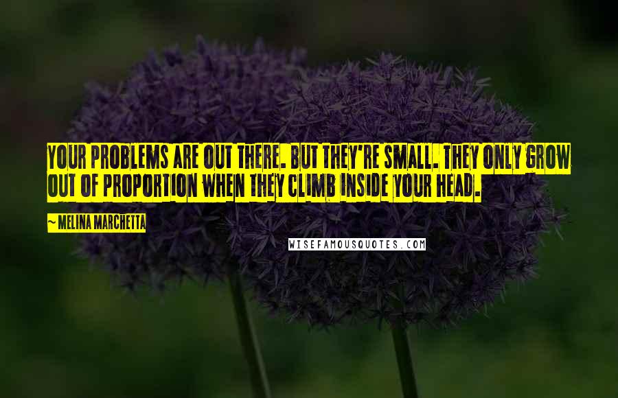 Melina Marchetta Quotes: Your problems are out there. But they're small. They only grow out of proportion when they climb inside your head.