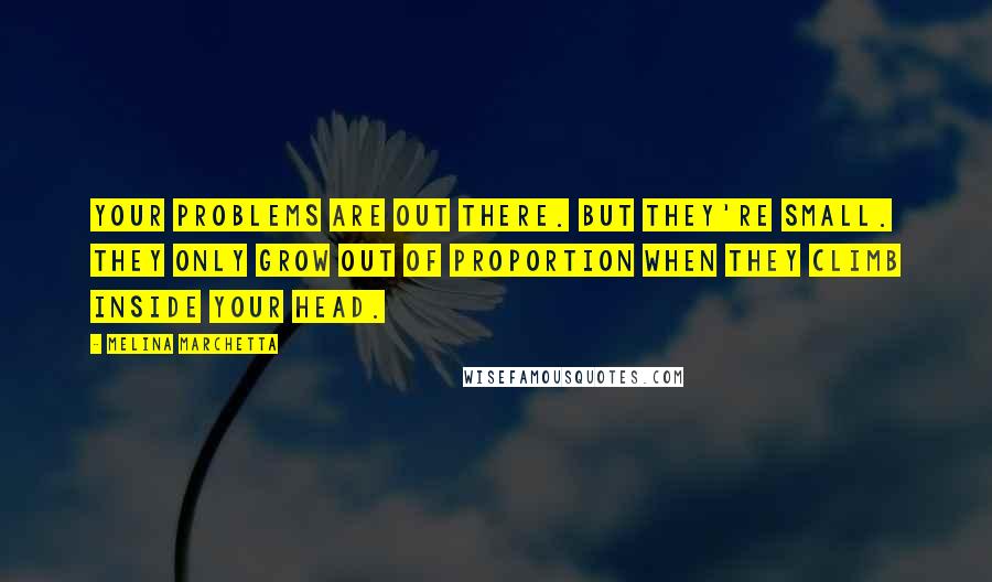 Melina Marchetta Quotes: Your problems are out there. But they're small. They only grow out of proportion when they climb inside your head.