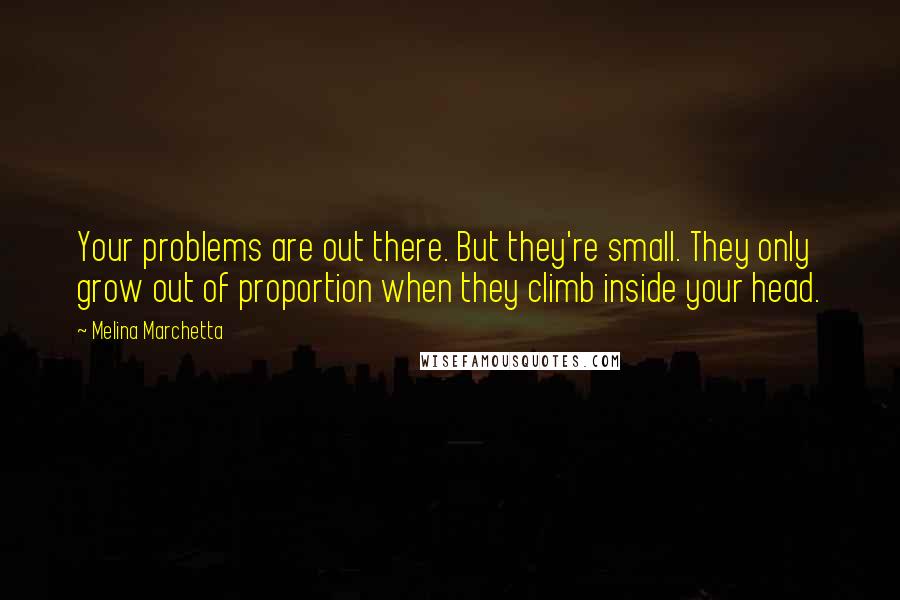 Melina Marchetta Quotes: Your problems are out there. But they're small. They only grow out of proportion when they climb inside your head.
