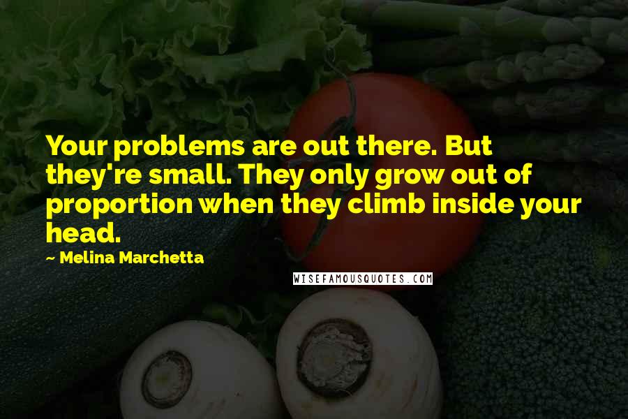 Melina Marchetta Quotes: Your problems are out there. But they're small. They only grow out of proportion when they climb inside your head.
