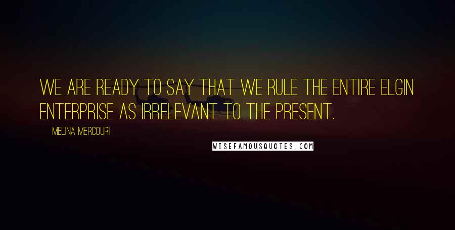 Melina Mercouri Quotes: We are ready to say that we rule the entire Elgin enterprise as irrelevant to the present.