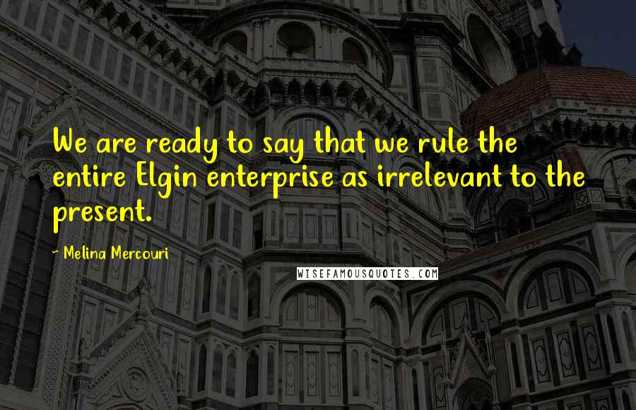 Melina Mercouri Quotes: We are ready to say that we rule the entire Elgin enterprise as irrelevant to the present.