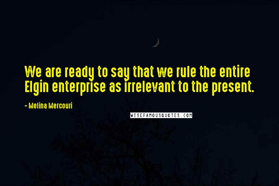 Melina Mercouri Quotes: We are ready to say that we rule the entire Elgin enterprise as irrelevant to the present.