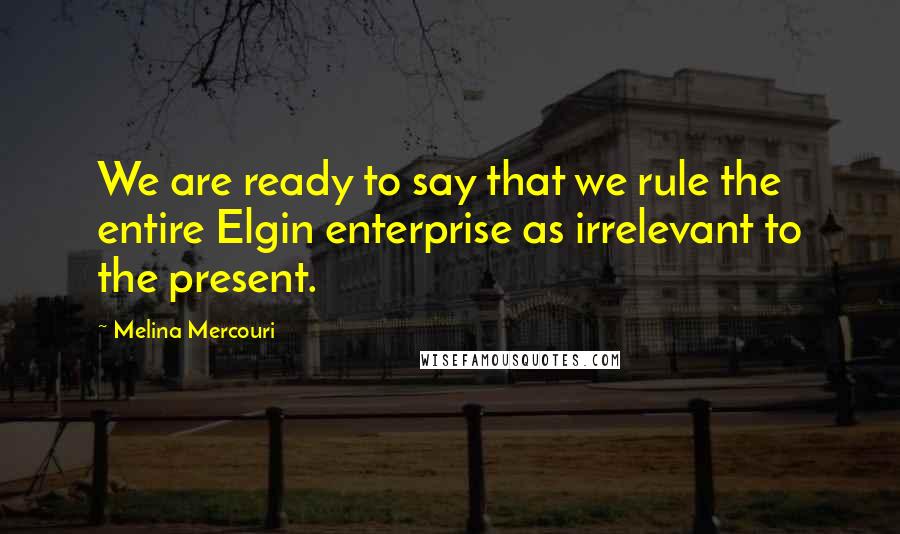 Melina Mercouri Quotes: We are ready to say that we rule the entire Elgin enterprise as irrelevant to the present.