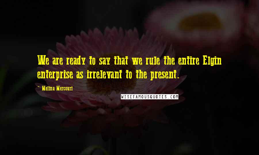 Melina Mercouri Quotes: We are ready to say that we rule the entire Elgin enterprise as irrelevant to the present.