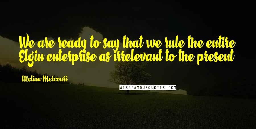 Melina Mercouri Quotes: We are ready to say that we rule the entire Elgin enterprise as irrelevant to the present.