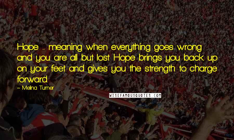 Melina Turner Quotes: Hope - meaning when everything goes wrong and you are all but lost. Hope brings you back up on your feet and gives you the strength to charge forward.