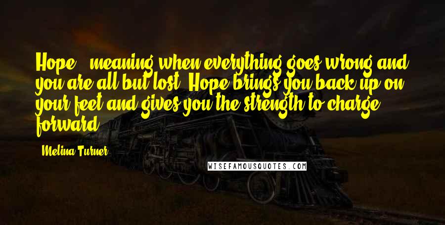 Melina Turner Quotes: Hope - meaning when everything goes wrong and you are all but lost. Hope brings you back up on your feet and gives you the strength to charge forward.