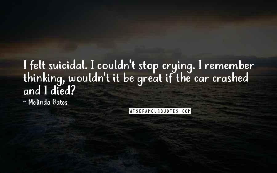 Melinda Gates Quotes: I felt suicidal. I couldn't stop crying. I remember thinking, wouldn't it be great if the car crashed and I died?