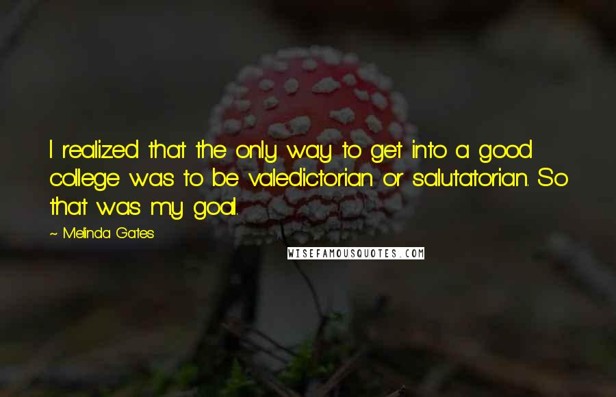 Melinda Gates Quotes: I realized that the only way to get into a good college was to be valedictorian or salutatorian. So that was my goal.