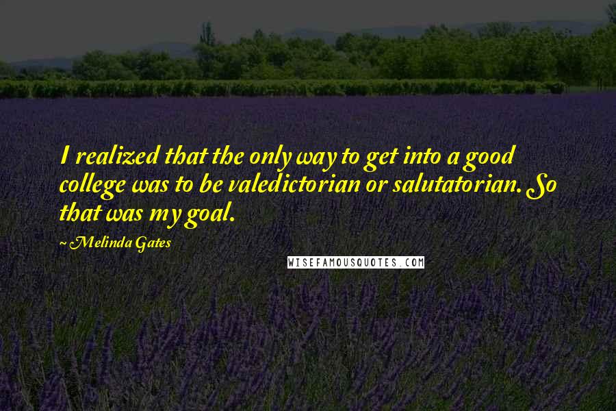 Melinda Gates Quotes: I realized that the only way to get into a good college was to be valedictorian or salutatorian. So that was my goal.