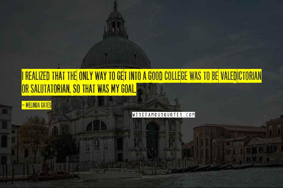 Melinda Gates Quotes: I realized that the only way to get into a good college was to be valedictorian or salutatorian. So that was my goal.