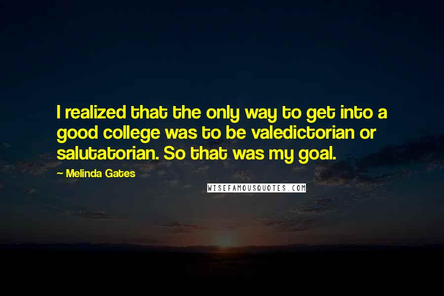 Melinda Gates Quotes: I realized that the only way to get into a good college was to be valedictorian or salutatorian. So that was my goal.