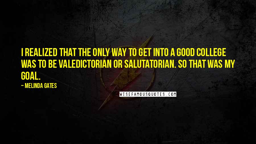 Melinda Gates Quotes: I realized that the only way to get into a good college was to be valedictorian or salutatorian. So that was my goal.