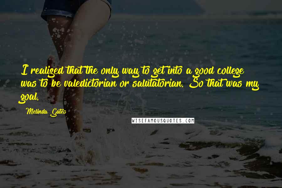 Melinda Gates Quotes: I realized that the only way to get into a good college was to be valedictorian or salutatorian. So that was my goal.