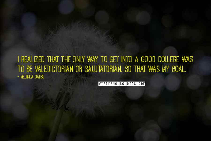 Melinda Gates Quotes: I realized that the only way to get into a good college was to be valedictorian or salutatorian. So that was my goal.