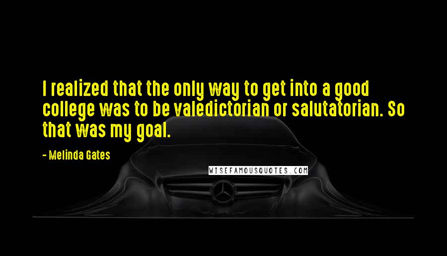 Melinda Gates Quotes: I realized that the only way to get into a good college was to be valedictorian or salutatorian. So that was my goal.