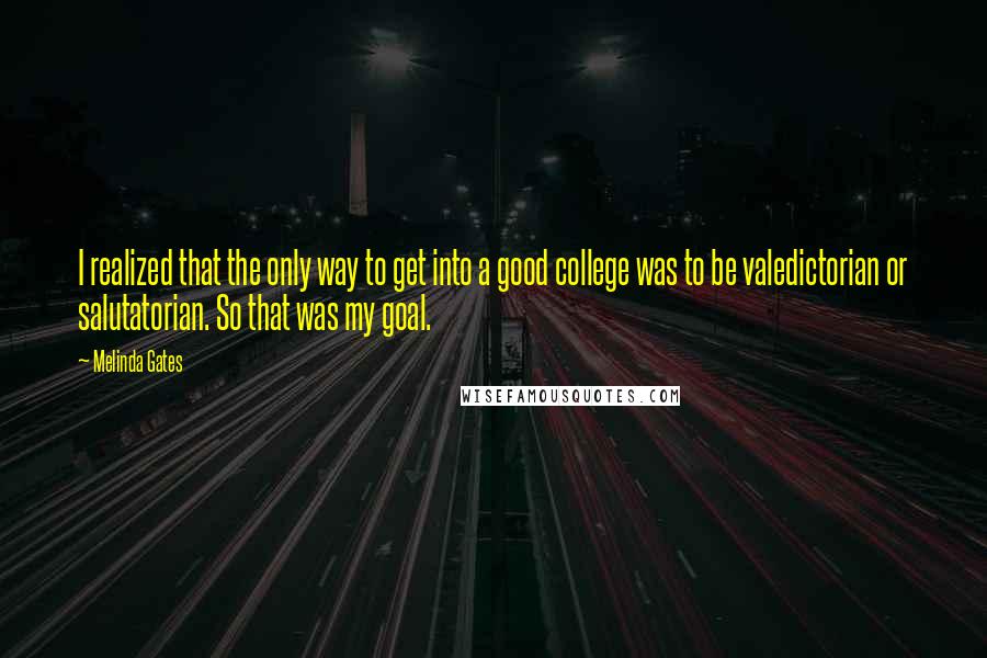 Melinda Gates Quotes: I realized that the only way to get into a good college was to be valedictorian or salutatorian. So that was my goal.