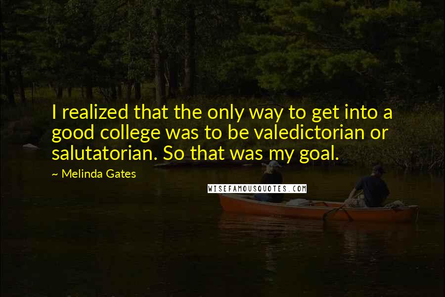 Melinda Gates Quotes: I realized that the only way to get into a good college was to be valedictorian or salutatorian. So that was my goal.