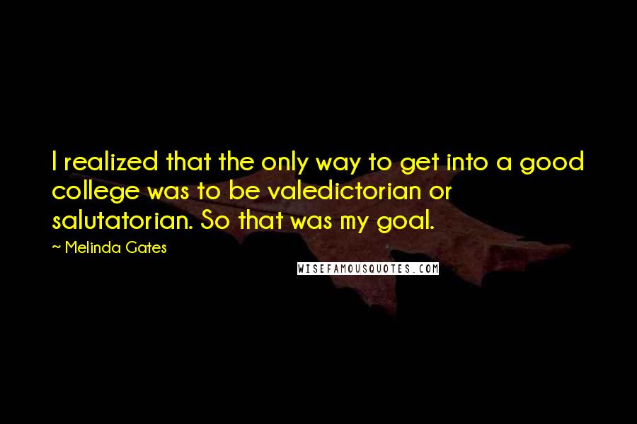 Melinda Gates Quotes: I realized that the only way to get into a good college was to be valedictorian or salutatorian. So that was my goal.