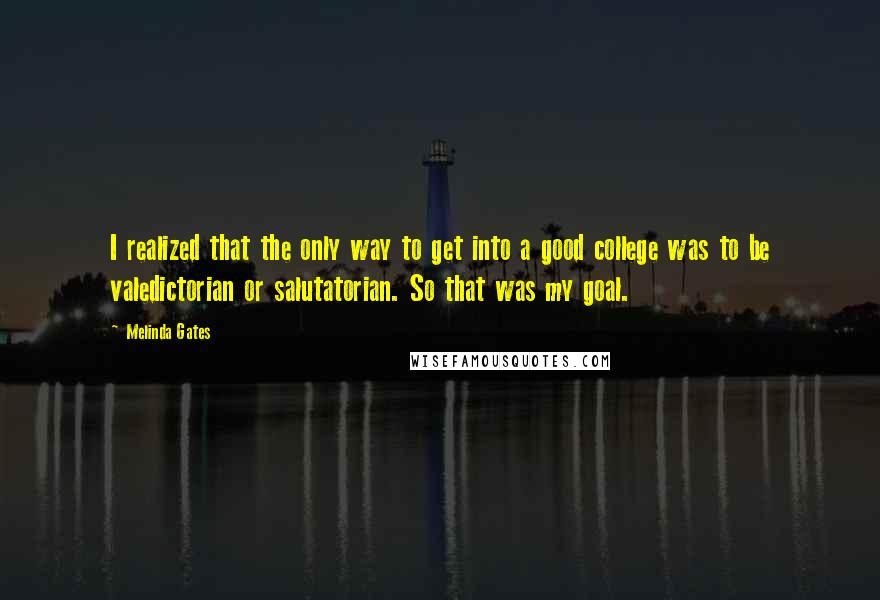 Melinda Gates Quotes: I realized that the only way to get into a good college was to be valedictorian or salutatorian. So that was my goal.