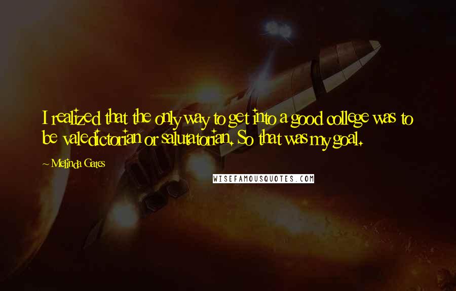 Melinda Gates Quotes: I realized that the only way to get into a good college was to be valedictorian or salutatorian. So that was my goal.