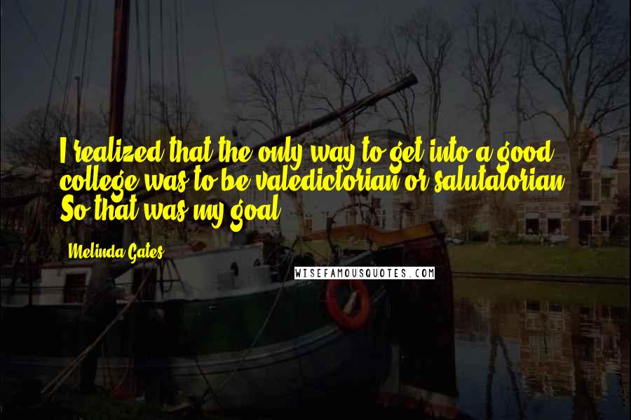 Melinda Gates Quotes: I realized that the only way to get into a good college was to be valedictorian or salutatorian. So that was my goal.