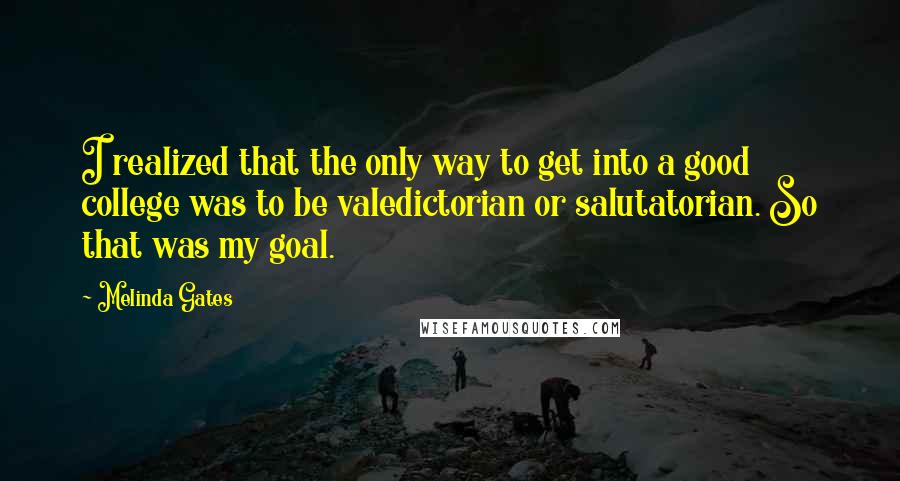 Melinda Gates Quotes: I realized that the only way to get into a good college was to be valedictorian or salutatorian. So that was my goal.